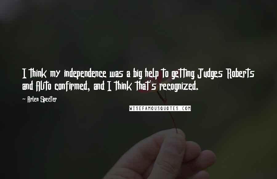 Arlen Specter Quotes: I think my independence was a big help to getting Judges Roberts and Alito confirmed, and I think that's recognized.