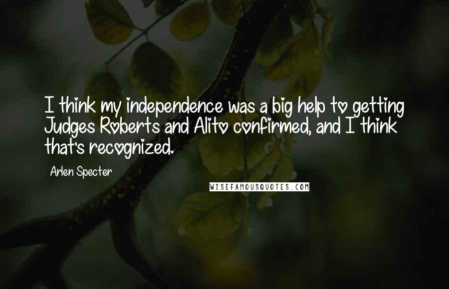 Arlen Specter Quotes: I think my independence was a big help to getting Judges Roberts and Alito confirmed, and I think that's recognized.