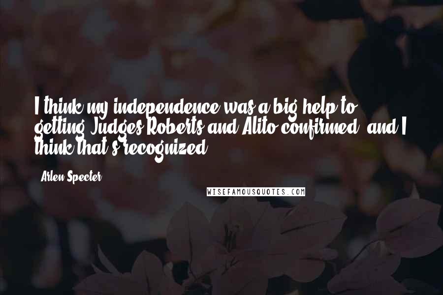 Arlen Specter Quotes: I think my independence was a big help to getting Judges Roberts and Alito confirmed, and I think that's recognized.