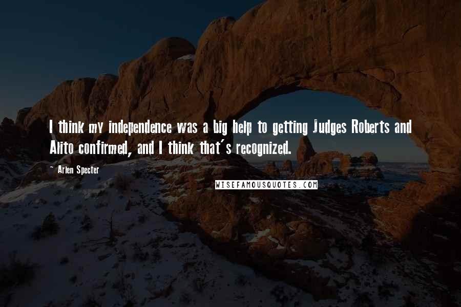 Arlen Specter Quotes: I think my independence was a big help to getting Judges Roberts and Alito confirmed, and I think that's recognized.