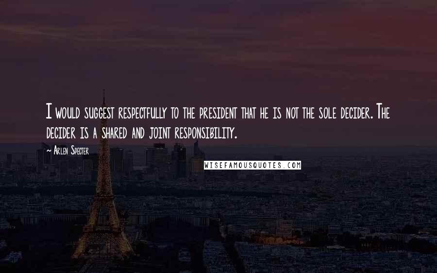 Arlen Specter Quotes: I would suggest respectfully to the president that he is not the sole decider. The decider is a shared and joint responsibility.