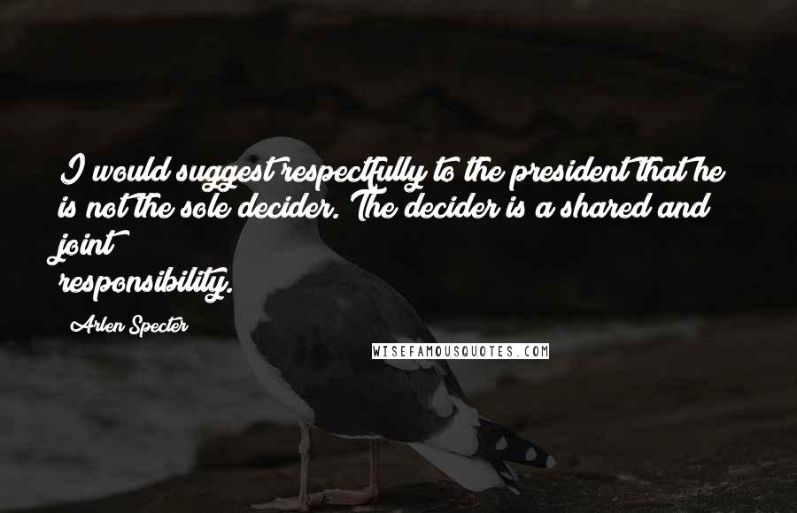 Arlen Specter Quotes: I would suggest respectfully to the president that he is not the sole decider. The decider is a shared and joint responsibility.