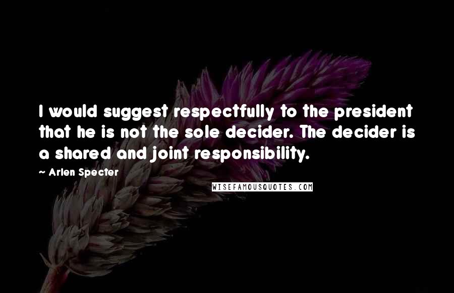 Arlen Specter Quotes: I would suggest respectfully to the president that he is not the sole decider. The decider is a shared and joint responsibility.