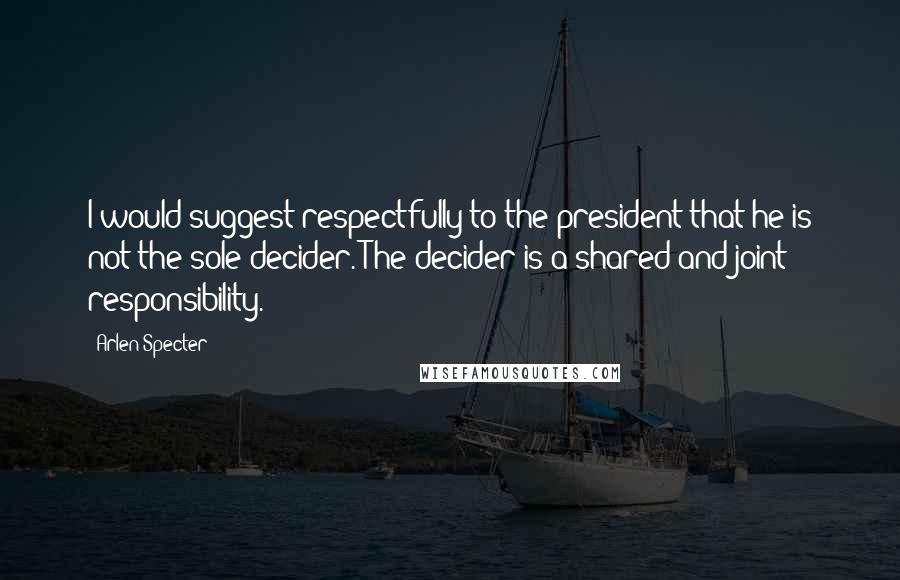 Arlen Specter Quotes: I would suggest respectfully to the president that he is not the sole decider. The decider is a shared and joint responsibility.