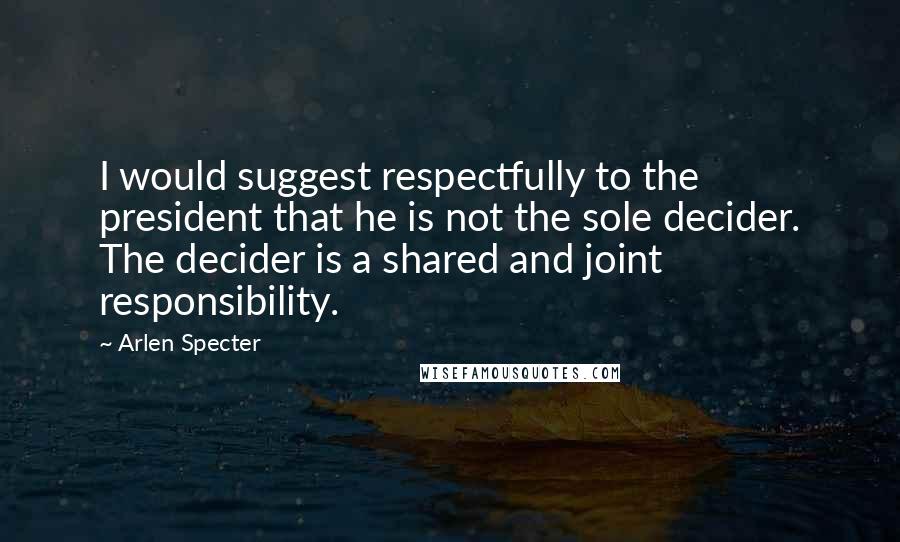 Arlen Specter Quotes: I would suggest respectfully to the president that he is not the sole decider. The decider is a shared and joint responsibility.