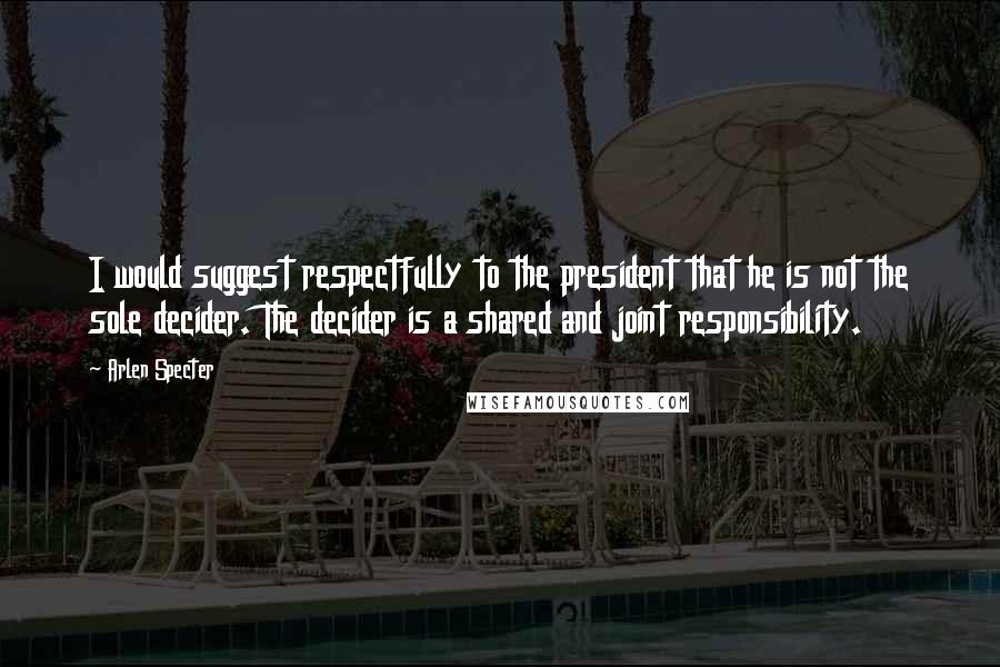 Arlen Specter Quotes: I would suggest respectfully to the president that he is not the sole decider. The decider is a shared and joint responsibility.