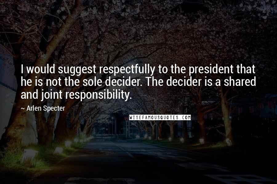Arlen Specter Quotes: I would suggest respectfully to the president that he is not the sole decider. The decider is a shared and joint responsibility.