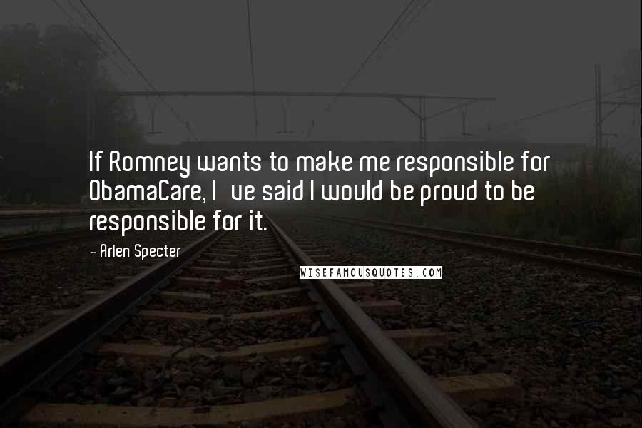 Arlen Specter Quotes: If Romney wants to make me responsible for ObamaCare, I've said I would be proud to be responsible for it.