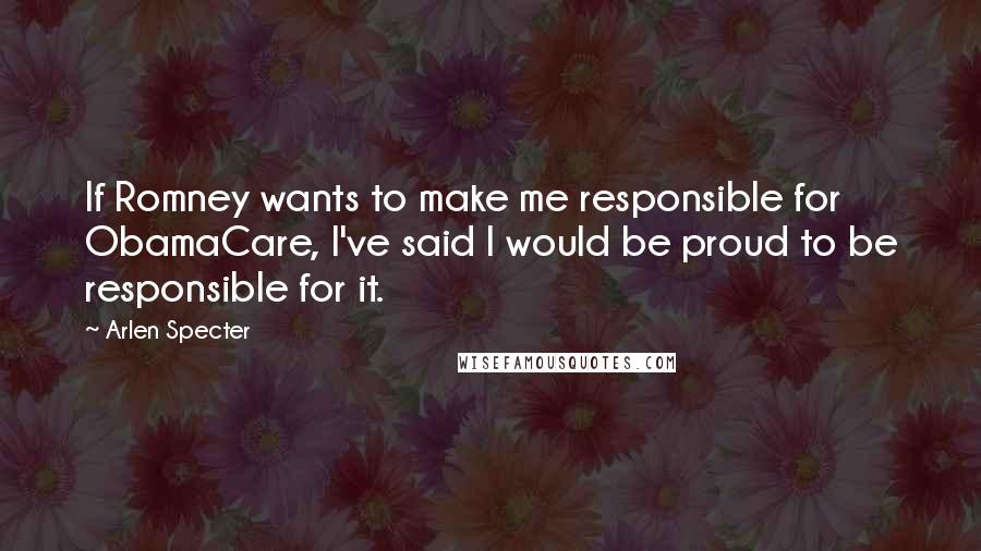 Arlen Specter Quotes: If Romney wants to make me responsible for ObamaCare, I've said I would be proud to be responsible for it.