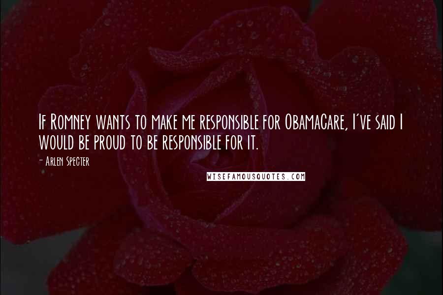 Arlen Specter Quotes: If Romney wants to make me responsible for ObamaCare, I've said I would be proud to be responsible for it.