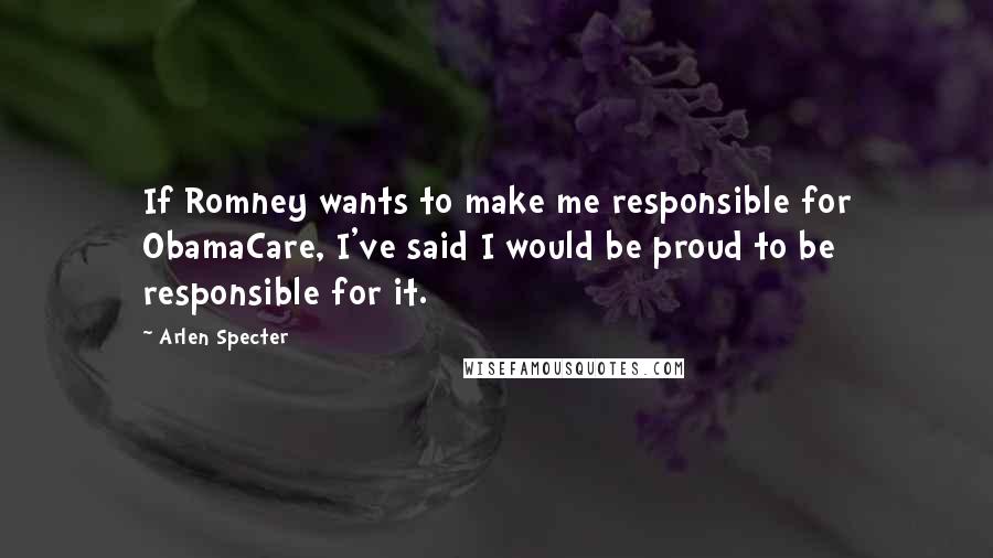 Arlen Specter Quotes: If Romney wants to make me responsible for ObamaCare, I've said I would be proud to be responsible for it.