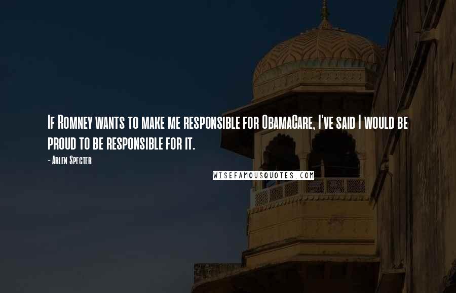 Arlen Specter Quotes: If Romney wants to make me responsible for ObamaCare, I've said I would be proud to be responsible for it.