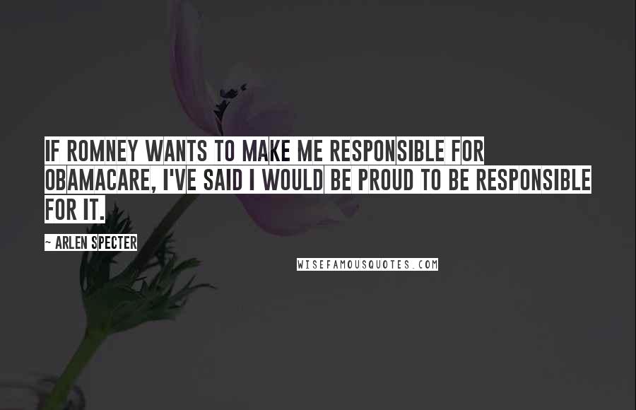 Arlen Specter Quotes: If Romney wants to make me responsible for ObamaCare, I've said I would be proud to be responsible for it.