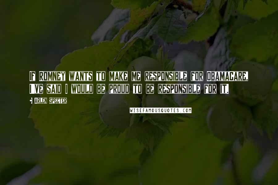 Arlen Specter Quotes: If Romney wants to make me responsible for ObamaCare, I've said I would be proud to be responsible for it.