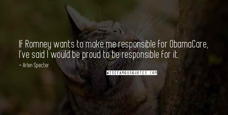 Arlen Specter Quotes: If Romney wants to make me responsible for ObamaCare, I've said I would be proud to be responsible for it.