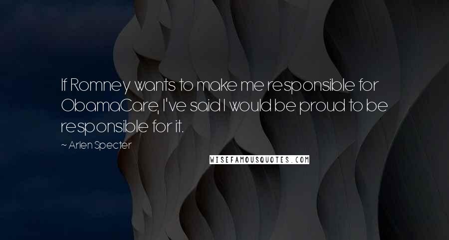 Arlen Specter Quotes: If Romney wants to make me responsible for ObamaCare, I've said I would be proud to be responsible for it.