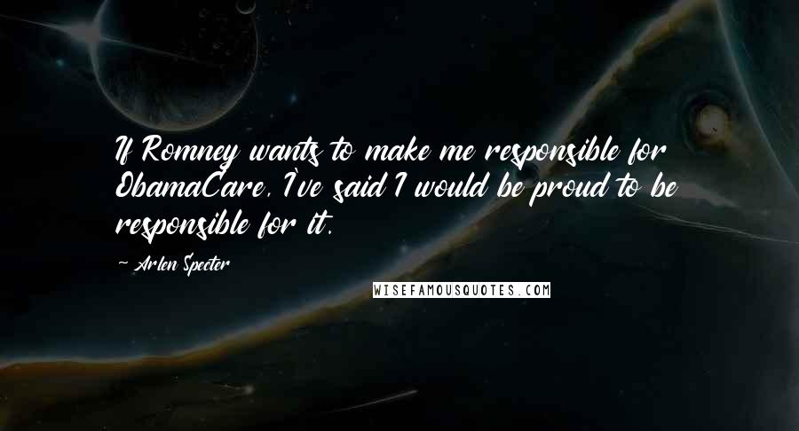 Arlen Specter Quotes: If Romney wants to make me responsible for ObamaCare, I've said I would be proud to be responsible for it.