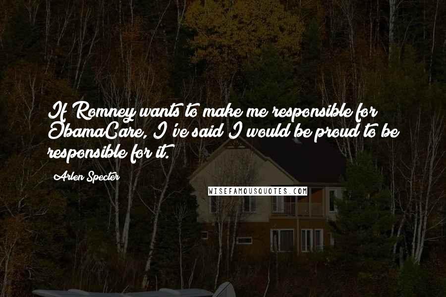 Arlen Specter Quotes: If Romney wants to make me responsible for ObamaCare, I've said I would be proud to be responsible for it.