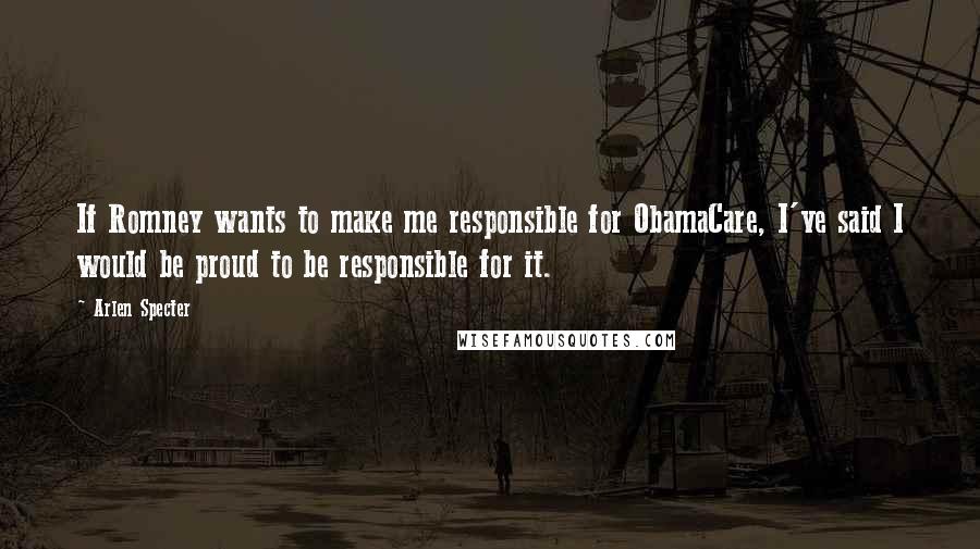 Arlen Specter Quotes: If Romney wants to make me responsible for ObamaCare, I've said I would be proud to be responsible for it.