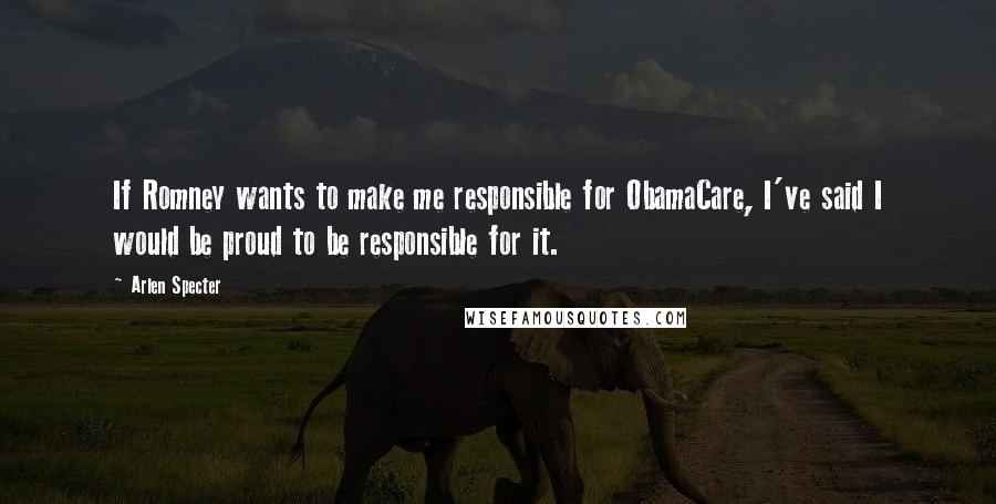 Arlen Specter Quotes: If Romney wants to make me responsible for ObamaCare, I've said I would be proud to be responsible for it.