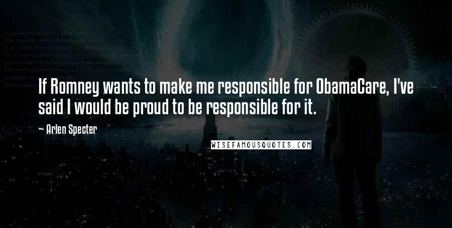 Arlen Specter Quotes: If Romney wants to make me responsible for ObamaCare, I've said I would be proud to be responsible for it.