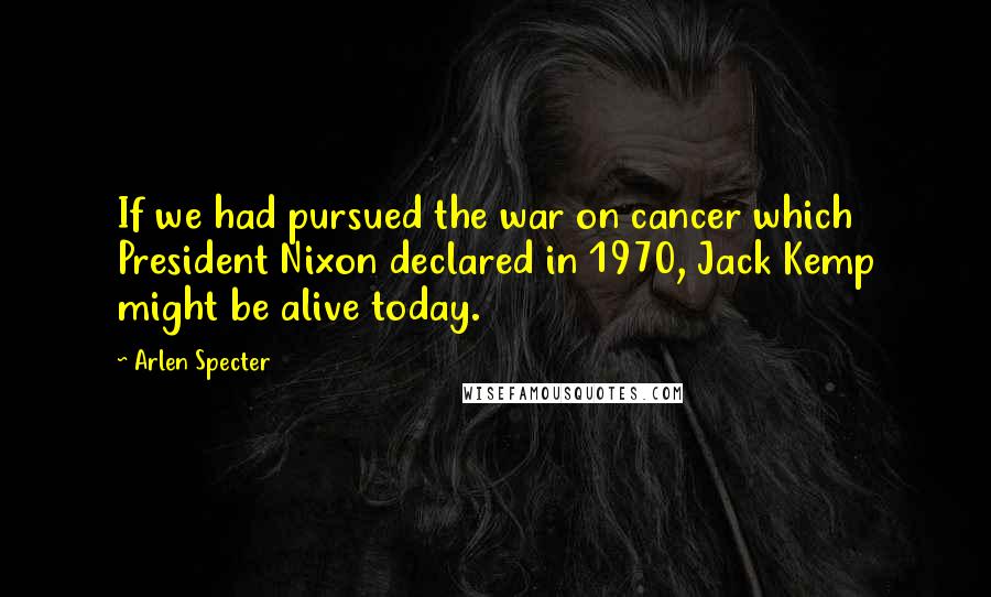 Arlen Specter Quotes: If we had pursued the war on cancer which President Nixon declared in 1970, Jack Kemp might be alive today.
