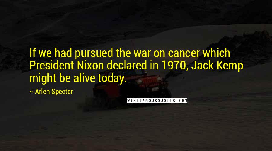 Arlen Specter Quotes: If we had pursued the war on cancer which President Nixon declared in 1970, Jack Kemp might be alive today.