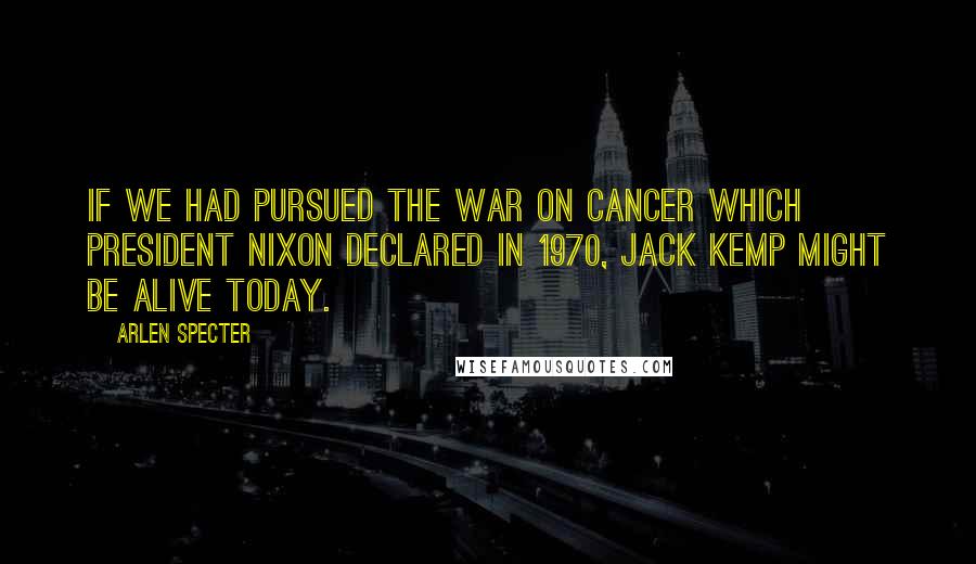 Arlen Specter Quotes: If we had pursued the war on cancer which President Nixon declared in 1970, Jack Kemp might be alive today.