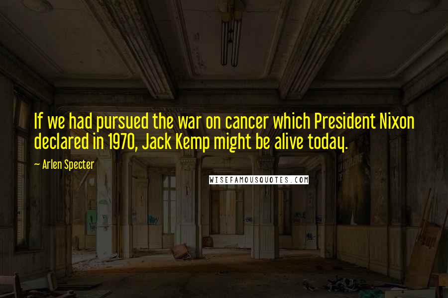 Arlen Specter Quotes: If we had pursued the war on cancer which President Nixon declared in 1970, Jack Kemp might be alive today.