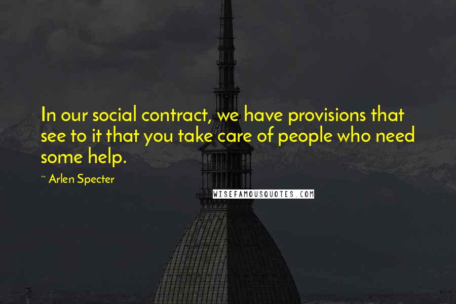 Arlen Specter Quotes: In our social contract, we have provisions that see to it that you take care of people who need some help.