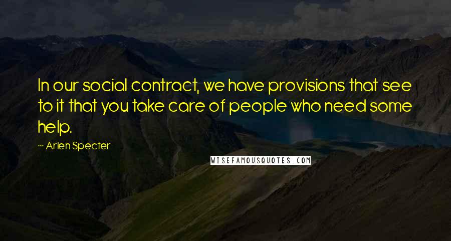 Arlen Specter Quotes: In our social contract, we have provisions that see to it that you take care of people who need some help.