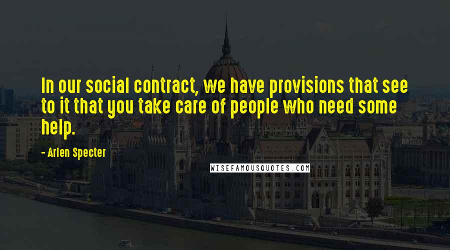 Arlen Specter Quotes: In our social contract, we have provisions that see to it that you take care of people who need some help.
