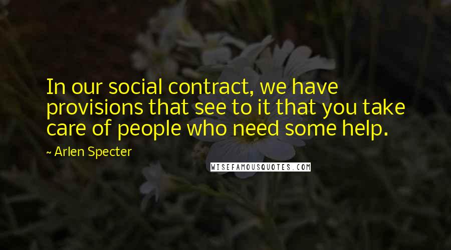 Arlen Specter Quotes: In our social contract, we have provisions that see to it that you take care of people who need some help.