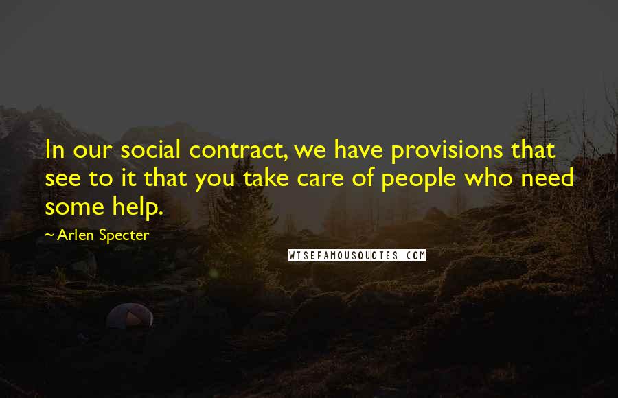 Arlen Specter Quotes: In our social contract, we have provisions that see to it that you take care of people who need some help.