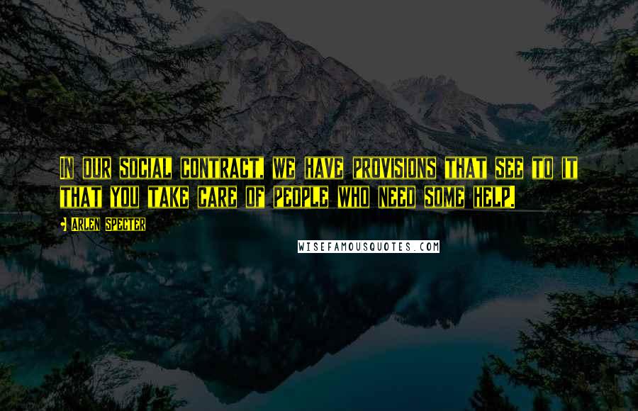 Arlen Specter Quotes: In our social contract, we have provisions that see to it that you take care of people who need some help.