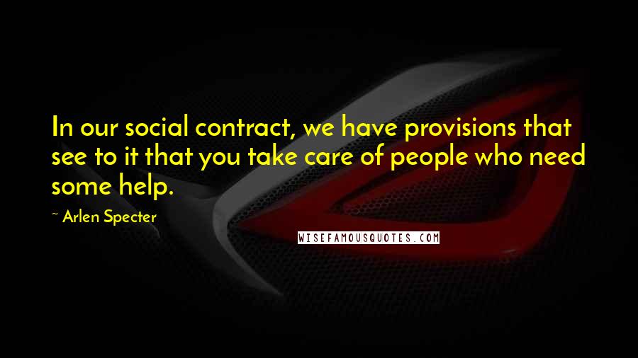 Arlen Specter Quotes: In our social contract, we have provisions that see to it that you take care of people who need some help.