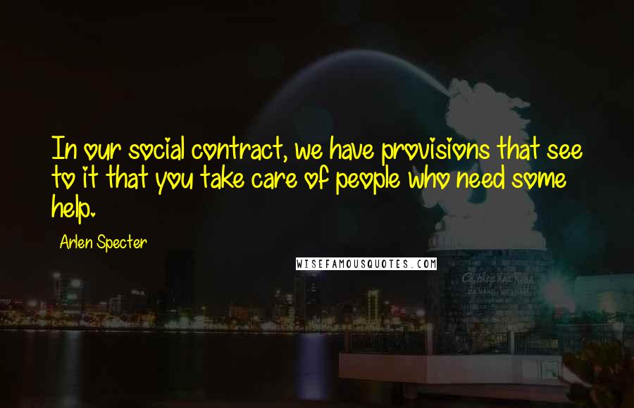 Arlen Specter Quotes: In our social contract, we have provisions that see to it that you take care of people who need some help.