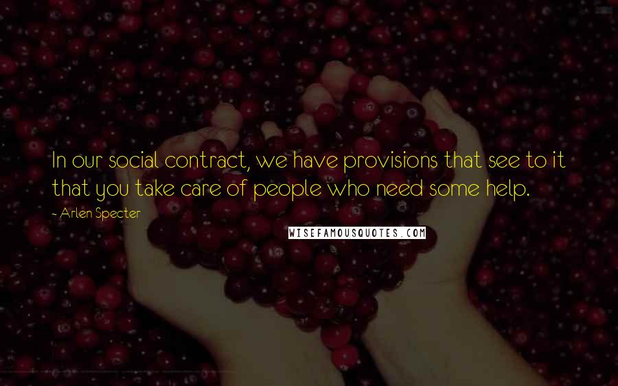 Arlen Specter Quotes: In our social contract, we have provisions that see to it that you take care of people who need some help.