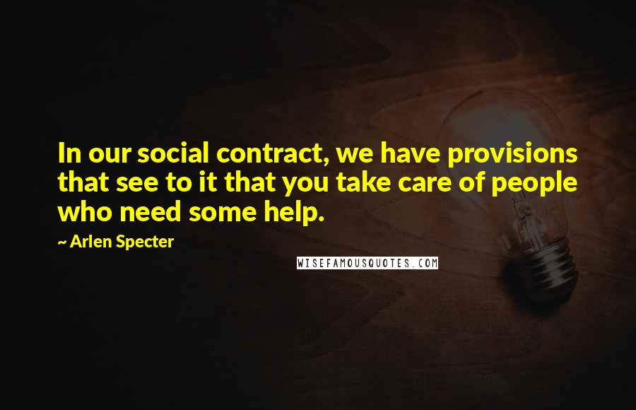 Arlen Specter Quotes: In our social contract, we have provisions that see to it that you take care of people who need some help.