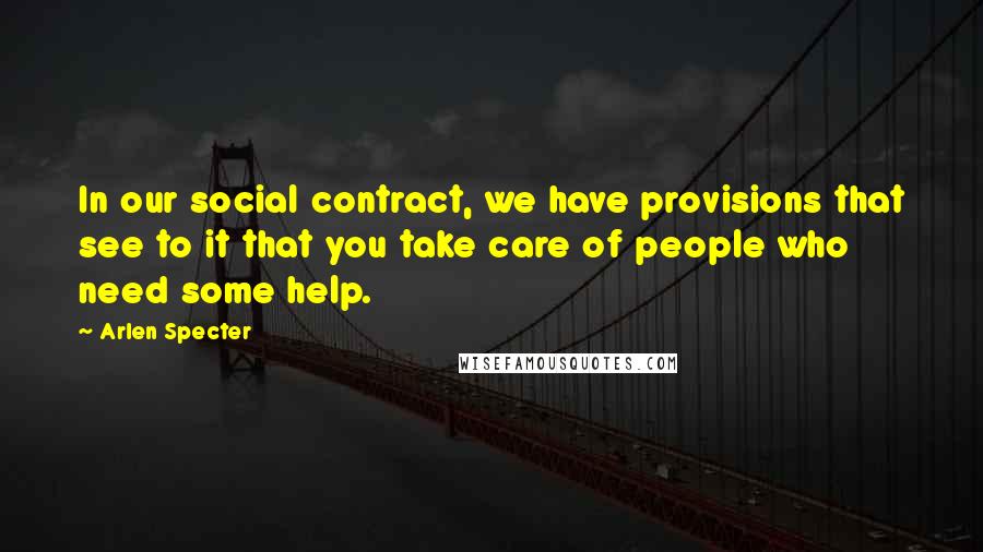 Arlen Specter Quotes: In our social contract, we have provisions that see to it that you take care of people who need some help.