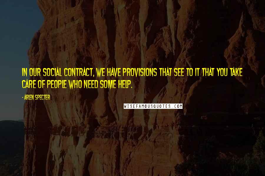 Arlen Specter Quotes: In our social contract, we have provisions that see to it that you take care of people who need some help.