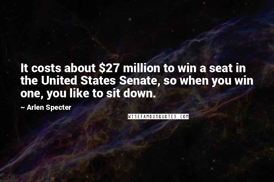 Arlen Specter Quotes: It costs about $27 million to win a seat in the United States Senate, so when you win one, you like to sit down.