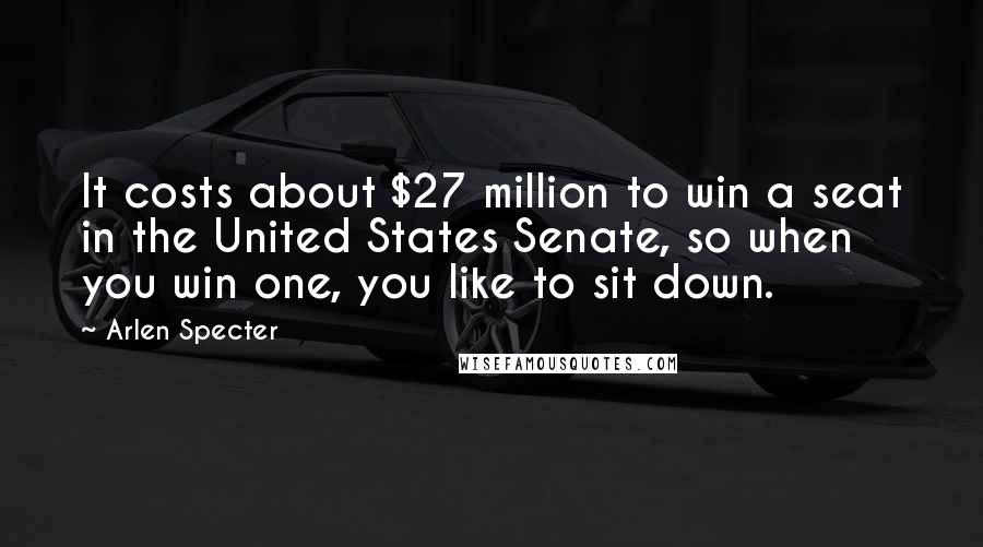 Arlen Specter Quotes: It costs about $27 million to win a seat in the United States Senate, so when you win one, you like to sit down.