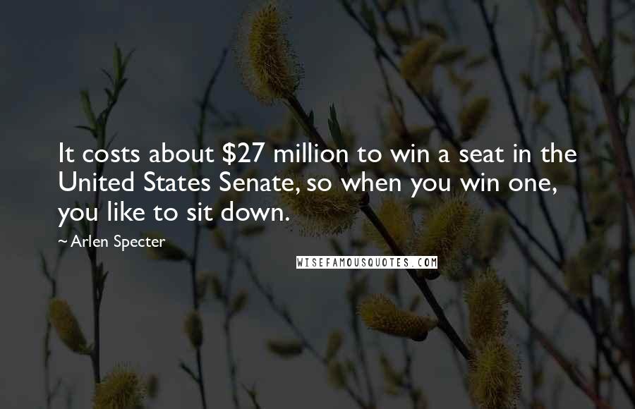 Arlen Specter Quotes: It costs about $27 million to win a seat in the United States Senate, so when you win one, you like to sit down.