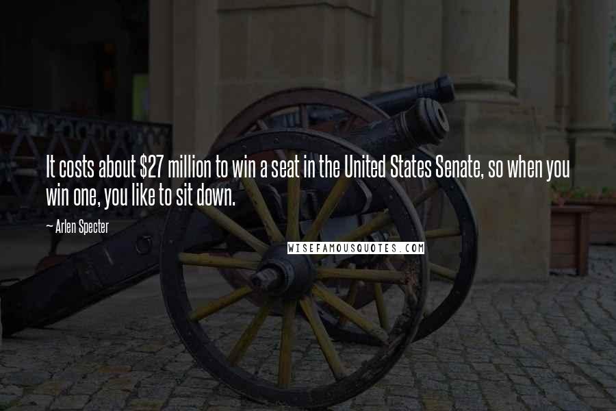 Arlen Specter Quotes: It costs about $27 million to win a seat in the United States Senate, so when you win one, you like to sit down.