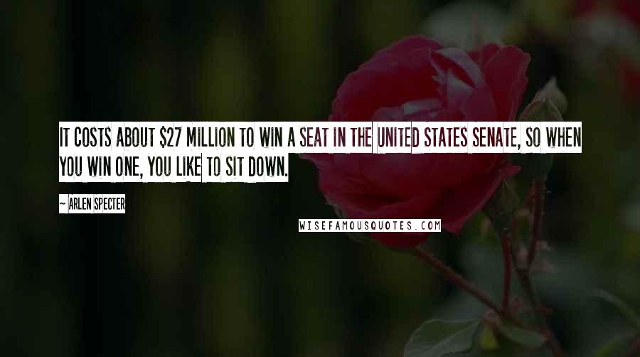 Arlen Specter Quotes: It costs about $27 million to win a seat in the United States Senate, so when you win one, you like to sit down.