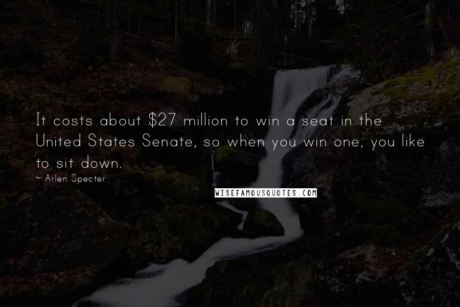 Arlen Specter Quotes: It costs about $27 million to win a seat in the United States Senate, so when you win one, you like to sit down.