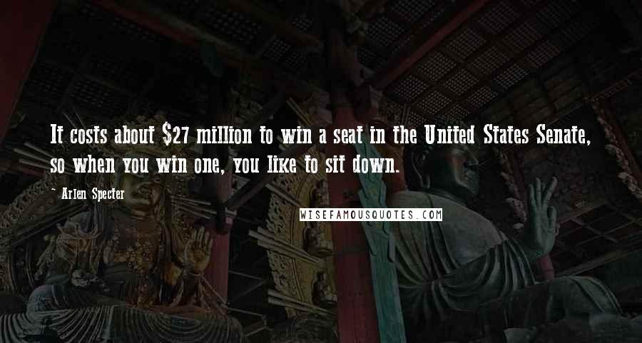 Arlen Specter Quotes: It costs about $27 million to win a seat in the United States Senate, so when you win one, you like to sit down.