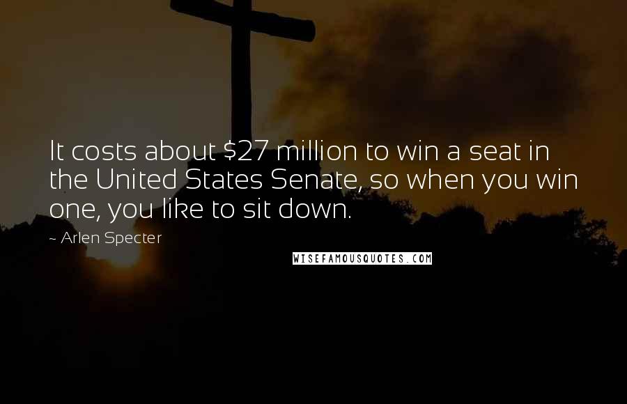 Arlen Specter Quotes: It costs about $27 million to win a seat in the United States Senate, so when you win one, you like to sit down.