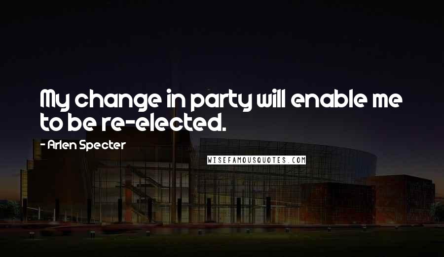 Arlen Specter Quotes: My change in party will enable me to be re-elected.